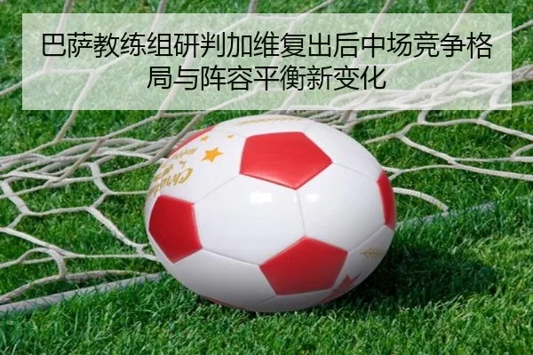 巴萨教练组研判加维复出后中场竞争格局与阵容平衡新变化