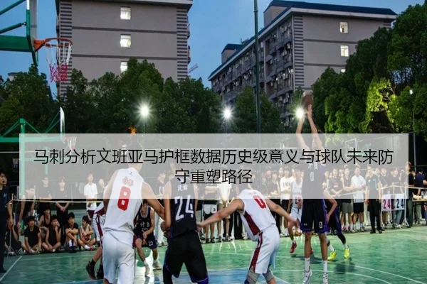 马刺分析文班亚马护框数据历史级意义与球队未来防守重塑路径