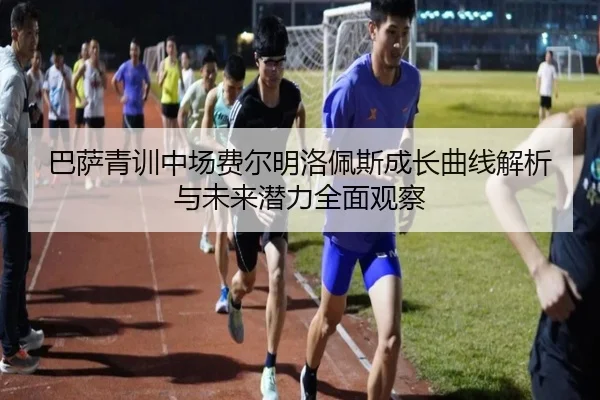 巴萨青训中场费尔明洛佩斯成长曲线解析与未来潜力全面观察