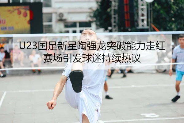 U23国足新星陶强龙突破能力走红赛场引发球迷持续热议