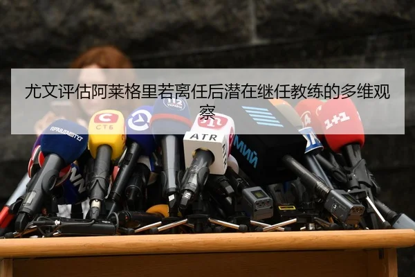 尤文评估阿莱格里若离任后潜在继任教练的多维观察