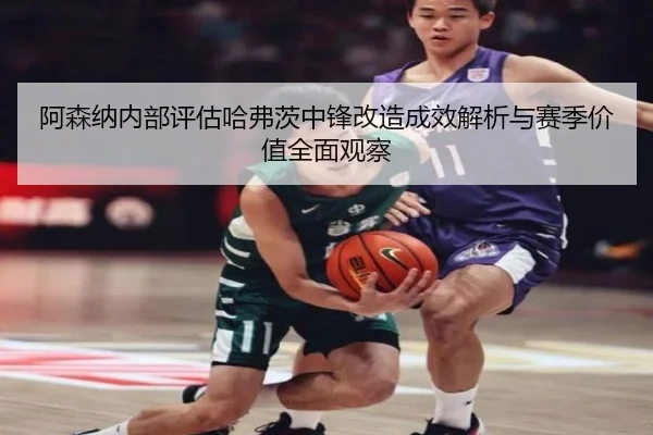 阿森纳内部评估哈弗茨中锋改造成效解析与赛季价值全面观察
