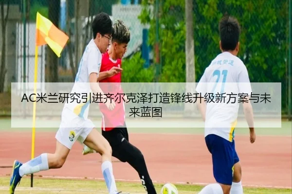 AC米兰研究引进齐尔克泽打造锋线升级新方案与未来蓝图