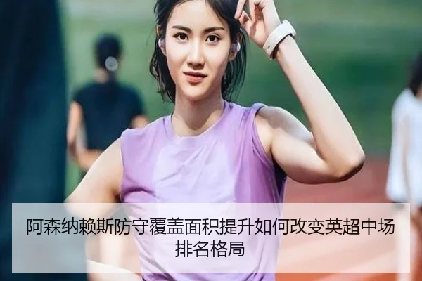 阿森纳赖斯防守覆盖面积提升如何改变英超中场排名格局