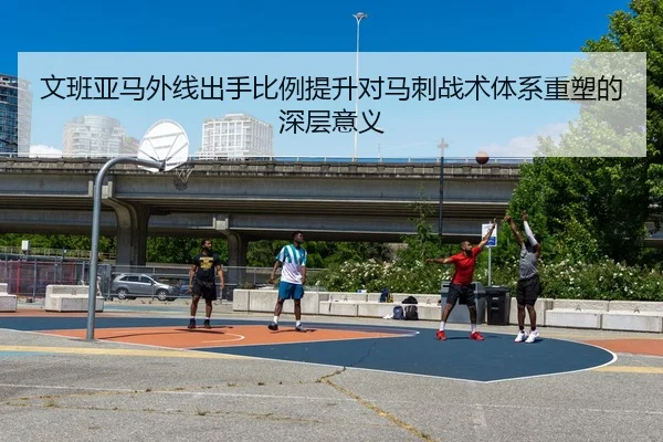文班亚马外线出手比例提升对马刺战术体系重塑的深层意义